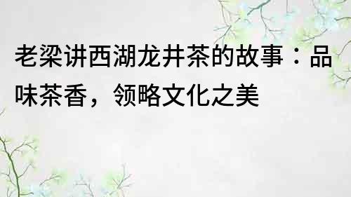 老梁讲西湖龙井茶的故事：品味茶香，领略文化之美