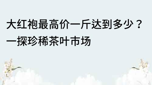 大红袍最高价一斤达到多少？一探珍稀茶叶市场