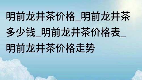 明前龙井茶价格_明前龙井茶多少钱_明前龙井茶价格表_明前龙井茶价格走势