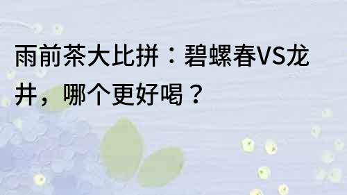 雨前茶大比拼：碧螺春VS龙井，哪个更好喝？