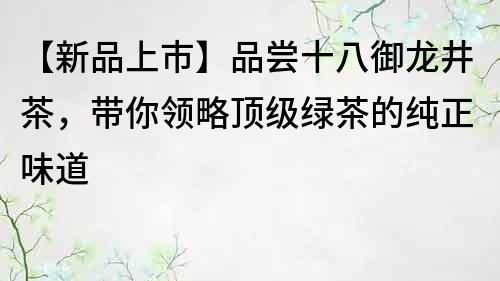 【新品上市】品尝十八御龙井茶，带你领略顶级绿茶的纯正味道