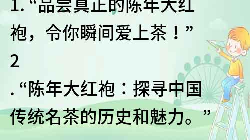 1. “品尝真正的陈年大红袍，令你瞬间爱上茶！”
2. “陈年大红袍：探寻中国传统名茶的历史和魅力。”
3. “从品质到口感，揭秘陈年大红袍的惊人之处。”
4. “陈年大红袍：一口饮入的滋味，一生难忘的记忆。”
5. “探寻陈年大红袍的诞生与传承，享受最纯正的中国茶文化。”