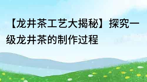 【龙井茶工艺大揭秘】探究一级龙井茶的制作过程