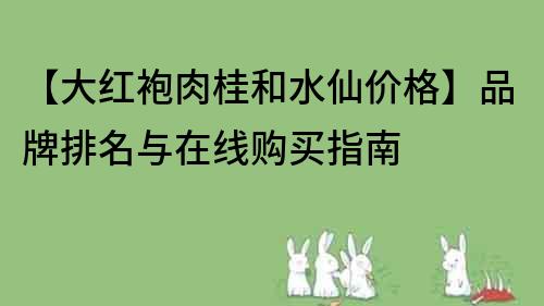 【大红袍肉桂和水仙价格】品牌排名与在线购买指南