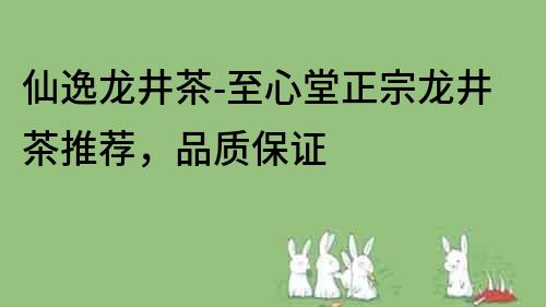 仙逸龙井茶-至心堂正宗龙井茶推荐，品质保证