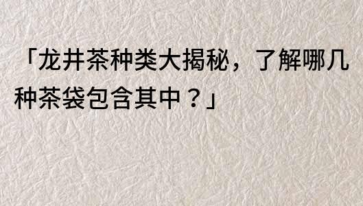 「龙井茶种类大揭秘，了解哪几种茶袋包含其中？」