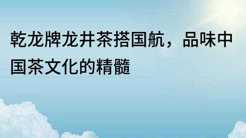 乾龙牌龙井茶搭国航，品味中国茶文化的精髓