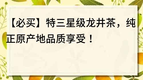 【必买】特三星级龙井茶，纯正原产地品质享受！