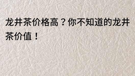 龙井茶价格高？你不知道的龙井茶价值！