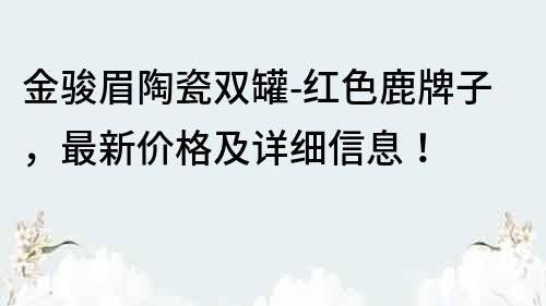 金骏眉陶瓷双罐-红色鹿牌子，最新价格及详细信息！