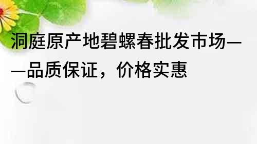 洞庭原产地碧螺春批发市场——品质保证，价格实惠