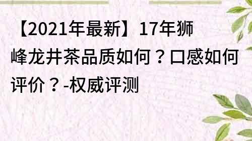 【2021年最新】17年狮峰龙井茶品质如何？口感如何评价？-权威评测