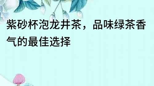 紫砂杯泡龙井茶，品味绿茶香气的最佳选择