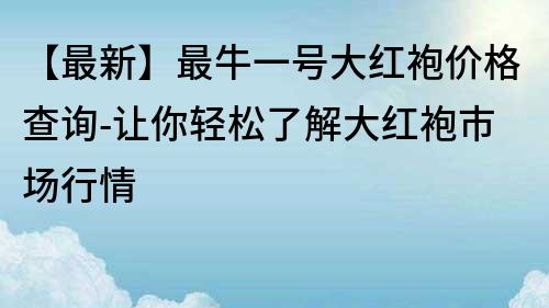 【最新】最牛一号大红袍价格查询-让你轻松了解大红袍市场行情