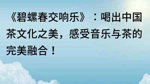 《碧螺春交响乐》：喝出中国茶文化之美，感受音乐与茶的完美融合！