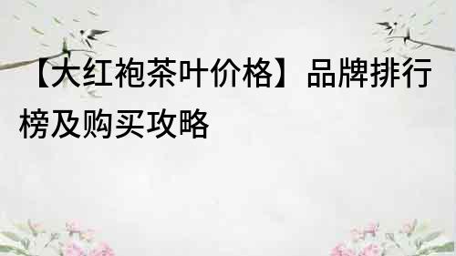 【大红袍茶叶价格】品牌排行榜及购买攻略