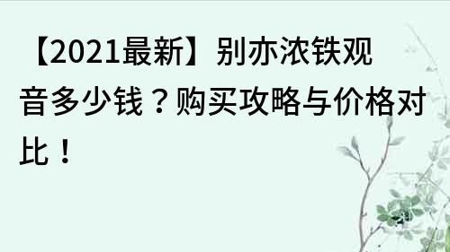 【2021最新】别亦浓铁观音多少钱？购买攻略与价格对比！