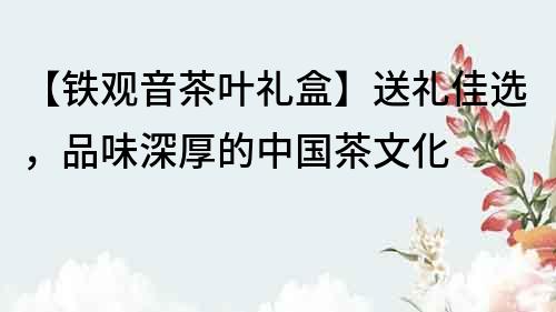 【铁观音茶叶礼盒】送礼佳选，品味深厚的中国茶文化