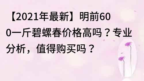 【2021年最新】明前600一斤碧螺春价格高吗？专业分析，值得购买吗？