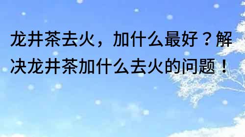 龙井茶去火，加什么最好？解决龙井茶加什么去火的问题！