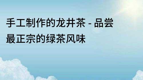 手工制作的龙井茶 - 品尝最正宗的绿茶风味