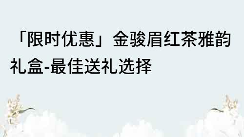 「限时优惠」金骏眉红茶雅韵礼盒-最佳送礼选择