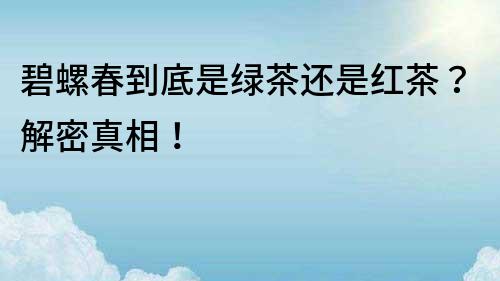 碧螺春到底是绿茶还是红茶？解密真相！