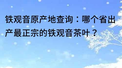 铁观音原产地查询：哪个省出产最正宗的铁观音茶叶？