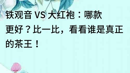 铁观音 VS 大红袍：哪款更好？比一比，看看谁是真正的茶王！