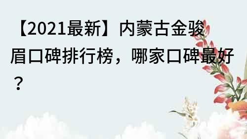 【2021最新】内蒙古金骏眉口碑排行榜，哪家口碑最好？