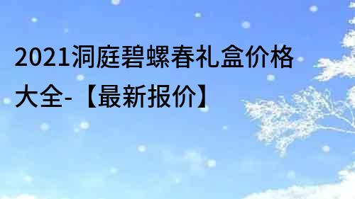 2021洞庭碧螺春礼盒价格大全-【最新报价】