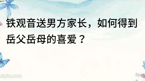 铁观音送男方家长，如何得到岳父岳母的喜爱？