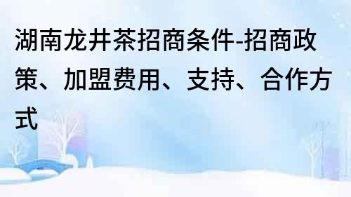 湖南龙井茶招商条件-招商政策、加盟费用、支持、合作方式