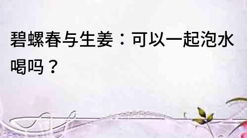 碧螺春与生姜：可以一起泡水喝吗？