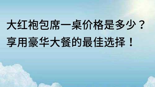 大红袍包席一桌价格是多少？享用豪华大餐的最佳选择！