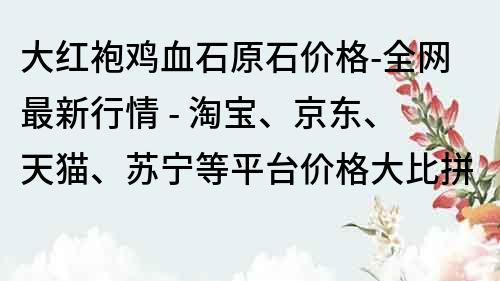 大红袍鸡血石原石价格-全网最新行情 - 淘宝、京东、天猫、苏宁等平台价格大比拼