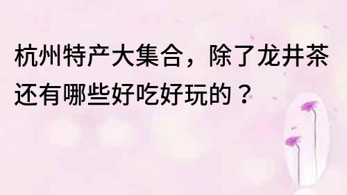 杭州特产大集合，除了龙井茶还有哪些好吃好玩的？