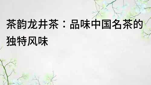 茶韵龙井茶：品味中国名茶的独特风味