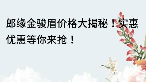 郎缘金骏眉价格大揭秘！实惠优惠等你来抢！