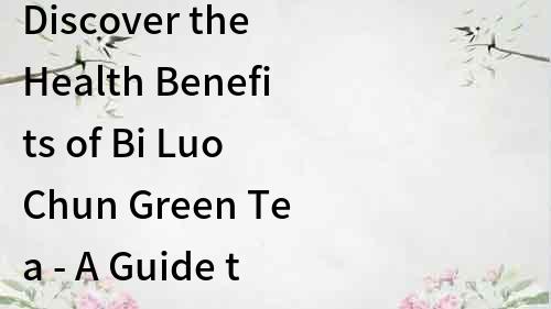 Discover the Health Benefits of Bi Luo Chun Green Tea - A Guide to the World-renowned Chinese Tea