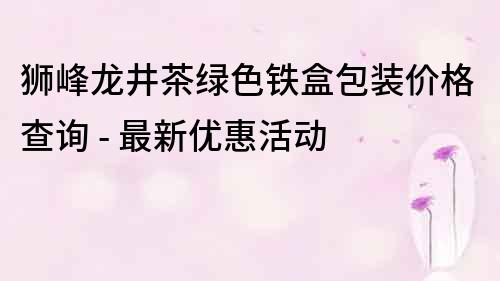 狮峰龙井茶绿色铁盒包装价格查询 - 最新优惠活动