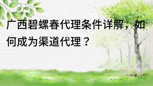 广西碧螺春代理条件详解，如何成为渠道代理？