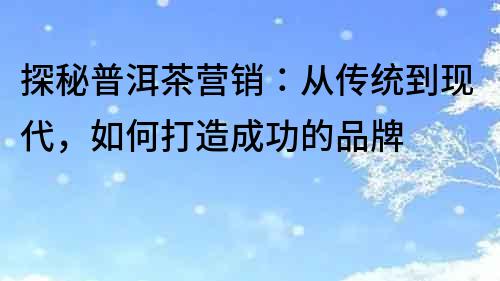 探秘普洱茶营销：从传统到现代，如何打造成功的品牌