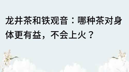 龙井茶和铁观音：哪种茶对身体更有益，不会上火？