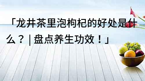 「龙井茶里泡枸杞的好处是什么？ | 盘点养生功效！」