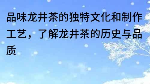 品味龙井茶的独特文化和制作工艺，了解龙井茶的历史与品质