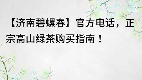 【济南碧螺春】官方电话，正宗高山绿茶购买指南！