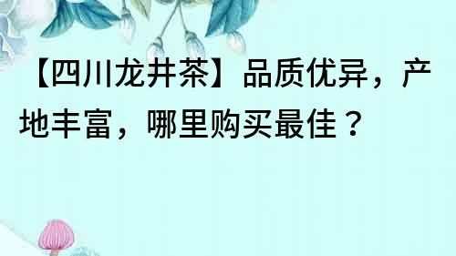 【四川龙井茶】品质优异，产地丰富，哪里购买最佳？