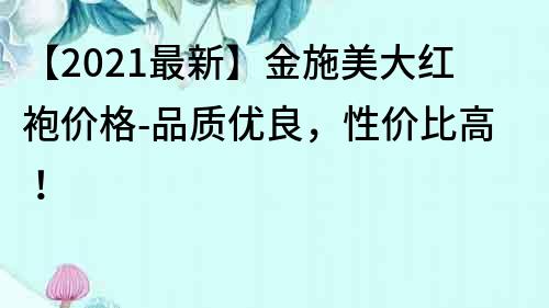 【2021最新】金施美大红袍价格-品质优良，性价比高！