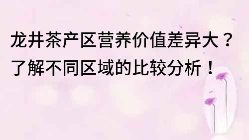 龙井茶产区营养价值差异大？了解不同区域的比较分析！